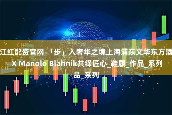 满江红配资官网 「步」入奢华之境上海浦东文华东方酒店 X Manolo Blahnik共绎匠心_鞋履_作品_系列