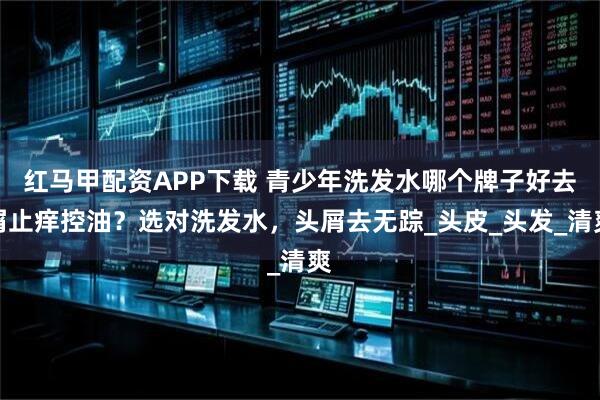 红马甲配资APP下载 青少年洗发水哪个牌子好去屑止痒控油？选对洗发水，头屑去无踪_头皮_头发_清爽