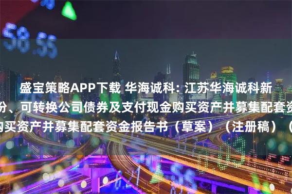 盛宝策略APP下载 华海诚科: 江苏华海诚科新材料股份有限公司发行股份、可转换公司债券及支付现金购买资产并募集配套资金报告书（草案）（注册稿）（摘要）