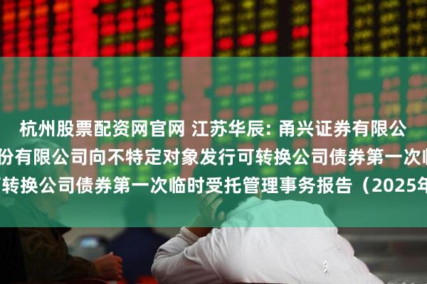 杭州股票配资网官网 江苏华辰: 甬兴证券有限公司关于江苏华辰变压器股份有限公司向不特定对象发行可转换公司债券第一次临时受托管理事务报告（2025年度）