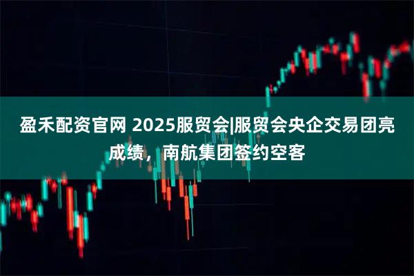 盈禾配资官网 2025服贸会|服贸会央企交易团亮成绩，南航集团签约空客