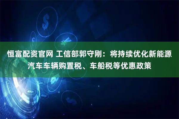 恒富配资官网 工信部郭守刚：将持续优化新能源汽车车辆购置税、车船税等优惠政策