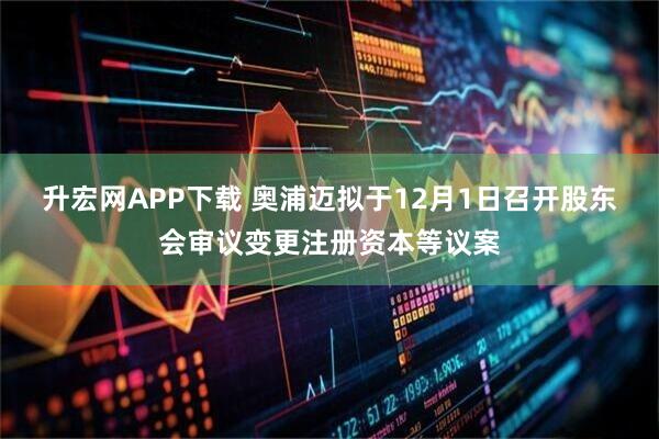 升宏网APP下载 奥浦迈拟于12月1日召开股东会审议变更注册资本等议案